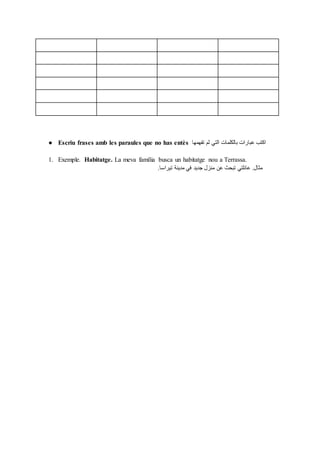 ● Escriu frases amb les paraules que no has entès ‫تفهمها‬ ‫لم‬ ‫التي‬ ‫بالكلمات‬ ‫عبارات‬ ‫اكتب‬
1. Exemple. Habitatge. La meva família busca un habitatge nou a Terrassa.
‫تيراسا‬ ‫مدينة‬ ‫في‬ ‫جديد‬ ‫منزل‬ ‫عن‬ ‫تبحث‬ ‫عائلتي‬ .‫مثال‬.
 