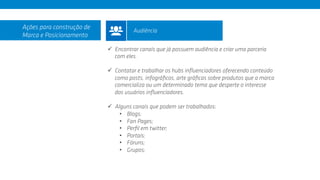 ü  Encontrar canais que já possuem audiência e criar uma parceria
com eles.
ü  Contatar e trabalhar os hubs inﬂuenciadores oferecendo conteúdo
como posts, infográﬁcos, arte gráﬁcas sobre produtos que a marca
comercializa ou um determinado tema que desperte o interesse
dos usuários inﬂuenciadores.
ü  Alguns canais que podem ser trabalhados:
•  Blogs;
•  Fan Pages;
•  Perﬁl em twitter;
•  Portais;
•  Fóruns;
•  Grupos;
Ações para construção de
Marca e Posicionamento
Audiência
 