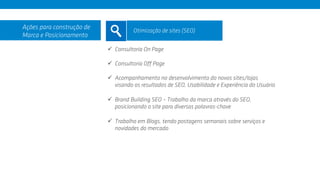 ü  Consultoria On Page
ü  Consultoria Off Page
ü  Acompanhamento no desenvolvimento do novos sites/lojas
visando os resultados de SEO, Usabilidade e Experiência do Usuário
ü  Brand Building SEO – Trabalho da marca através do SEO,
posicionando o site para diversas palavras-chave
ü  Trabalho em Blogs, tendo postagens semanais sobre serviços e
novidades do mercado
Ações para construção de
Marca e Posicionamento
Otimização de sites (SEO)
 