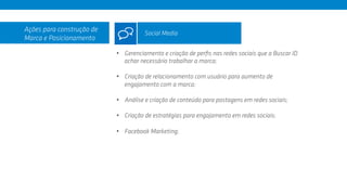 •  Gerenciamento e criação de perﬁs nas redes sociais que a Buscar ID
achar necessário trabalhar a marca;
•  Criação de relacionamento com usuário para aumento de
engajamento com a marca;
•  Análise e criação de conteúdo para postagens em redes sociais;
•  Criação de estratégias para engajamento em redes sociais;
•  Facebook Marketing;
Ações para construção de
Marca e Posicionamento
Social Media
 