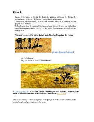 Caso 2:
Busque información a través del buscador google, Utilizando las búsquedas
avanzadas por imágenes de Google ; haciendo clic a la imagen.
Observando detenidamente, lo cual me permitió deducir la imagen de don
quijote de la mancha,
Es la obra cumbre de nuestra literatura, editada cientos de veces, y traducida a
todas las lenguas cultas del mundo. Las dos partes de que consta se publicaron en
1605 y 1616.
A tomado como modelo a Don Quijote de la Mancha, Miguel de Cervantes
(clic para descargar la imagen)
a.- ¿Qué obra es?
b.- ¿Qué artista ha tomado como modelo?
Creando su publicación González Alonso. Don Quijote de la Mancha.- Primera parte,
capítulo décimo octavo en la fecha subida a la web el 21 enero, 2015.
En este caso no se uso el traductor porque esimagenyel traductor únicamente traduce de
español ainglés,ofrancés,alemánoviceversa.
 