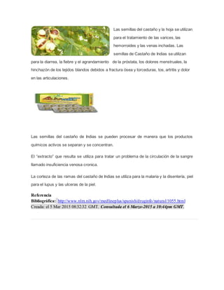 Las semillas del castaño y la hoja se utilizan
para el tratamiento de las varices, las
hemorroides y las venas inchadas. Las
semillas de Castaño de Indias se utilizan
para la diarrea, la fiebre y el agrandamiento de la próstata, los dolores menstruales, la
hinchazón de los tejidos blandos debidos a fractura ósea y torceduras, tos, artritis y dolor
en las articulaciones.
Las semillas del castaño de Indias se pueden procesar de manera que los productos
químicos activos se separan y se concentran.
El “extracto” que resulta se utiliza para tratar un problema de la circulación de la sangre
llamado insuficiencia venosa cronica.
La corteza de las ramas del castaño de Indias se utiliza para la malaria y la disentería, piel
para el lupus y las ulceras de la piel.
Referencia
Bibliográfica: http://www.nlm.nih.gov/medlineplus/spanish/druginfo/natural/1055.html
Creada: el 5 Mar 2015 08:32:32 GMT. Consultada el 6 Marzo-2015 a 10:44pm GMT.
 