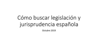 Cómo buscar legislación y
jurisprudencia española
Octubre 2019
 
