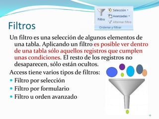 Filtros
Un filtro es una selección de algunos elementos de
una tabla. Aplicando un filtro es posible ver dentro
de una tabla sólo aquellos registros que cumplen
unas condiciones. El resto de los registros no
desaparecen, sólo están ocultos.
Access tiene varios tipos de filtros:
 Filtro por selección
 Filtro por formulario
 Filtro u orden avanzado
12
 