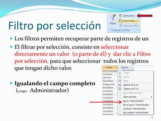 Filtro por selección
 Los filtros permiten recuperar parte de registros de un
 El filtrar por selección, consiste en seleccionar
directamente un valor (o parte de él) y dar clic a Filtro
por selección, para que seleccionar todos los registros
que tengan dicho valor.
 Igualando el campo completo
(cargo: Administrador)
13
 