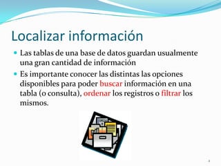 Localizar información
 Las tablas de una base de datos guardan usualmente
una gran cantidad de información
 Es importante conocer las distintas las opciones
disponibles para poder buscar información en una
tabla (o consulta), ordenar los registros o filtrar los
mismos.
2
 