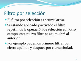 Filtro por selección
 El filtro por selección es acumulativo.
 Si estando aplicado y activado el filtro
repetimos la operación de selección con otro
campo, este nuevo filtro se acumulará al
anterior.
 Por ejemplo podemos primero filtrar por
cierto apellido y después por cierta ciudad.
21
 