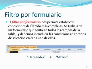 Filtro por formulario
 El filtro por formulario nos permite establecer
condiciones de filtrado más complejas. Se trabaja en
un formulario que contiene todos los campos de la
tabla, y debemos introducir las condiciones o criterios
de selección en cada uno de ellos.
“Hernández” Y “México”
23
 