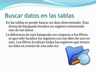 Buscar datos en las tablas
En las tablas se puede buscar un dato determinado. Esta
forma de búsqueda localiza un registro conociendo
uno de sus datos.
La diferencia de esta búsqueda con respecto a los filtros
es que sólo localiza los registros con ese dato de uno en
uno. Los filtros localizan todos los registros que tienen
un dato en común de una sola vez.
3
 