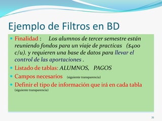 Ejemplo de Filtros en BD
 Finalidad : Los alumnos de tercer semestre están
reuniendo fondos para un viaje de practicas ($400
c/u). y requieren una base de datos para llevar el
control de las aportaciones .
 Listado de tablas: ALUMNOS, PAGOS
 Campos necesarios (siguiente transparencia)
 Definir el tipo de información que irá en cada tabla
(siguiente transparencia)
35
 