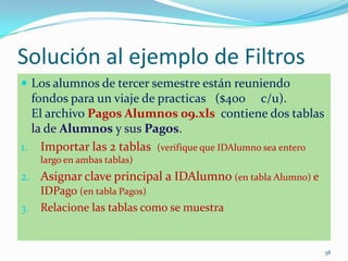 Solución al ejemplo de Filtros
 Los alumnos de tercer semestre están reuniendo
fondos para un viaje de practicas ($400 c/u).
El archivo Pagos Alumnos 09.xls contiene dos tablas
la de Alumnos y sus Pagos.
1. Importar las 2 tablas (verifique que IDAlumno sea entero
largo en ambas tablas)
2. Asignar clave principal a IDAlumno (en tabla Alumno) e
IDPago (en tabla Pagos)
3. Relacione las tablas como se muestra
38
 