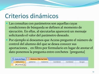 Criterios dinámicos
 Las consultas con parámetros son aquellas cuyas
condiciones de búsqueda se definen al momento de
ejecución. En ellas, al ejecutarlas aparecerá un mensaje
solicitando el valor del parámetro deseado.
 Por ejemplo si deseamos que Access pregunte el número de
control del alumno del que se desea conocer sus
aportaciones , en filtro por formulario en lugar de anotar el
dato ponemos la pregunta entre corchetes [pregunta]
53
 
