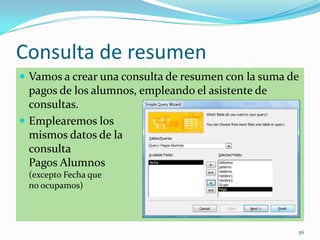 Consulta de resumen
 Vamos a crear una consulta de resumen con la suma de
pagos de los alumnos, empleando el asistente de
consultas.
 Emplearemos los
mismos datos de la
consulta
Pagos Alumnos
(excepto Fecha que
no ocupamos)
56
 
