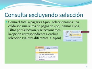 Consulta excluyendo selección
 Como el total a pagar es $400, seleccionamos una
celda son una suma de pagos de 400, damos clic a
Filtro por Selección, y seleccionamos
la opción correspondiente a excluir
selección (valores diferentes a $400)
62
 