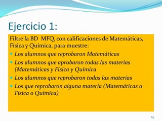 Ejercicio 1:
Filtre la BD MFQ, con calificaciones de Matemáticas,
Física y Química, para muestre:
 Los alumnos que reprobaron Matemáticas
 Los alumnos que aprobaron todas las materias
(Matemáticas y Física y Química
 Los alumnos que reprobaron todas las materias
 Los que reprobaron alguna materia (Matemáticas o
Física o Química)
65
 