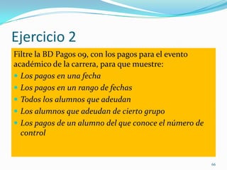Ejercicio 2
Filtre la BD Pagos 09, con los pagos para el evento
académico de la carrera, para que muestre:
 Los pagos en una fecha
 Los pagos en un rango de fechas
 Todos los alumnos que adeudan
 Los alumnos que adeudan de cierto grupo
 Los pagos de un alumno del que conoce el número de
control
66
 