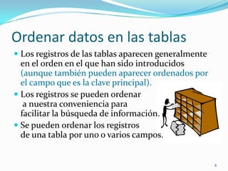 Ordenar datos en las tablas
 Los registros de las tablas aparecen generalmente
en el orden en el que han sido introducidos
(aunque también pueden aparecer ordenados por
el campo que es la clave principal).
 Los registros se pueden ordenar
a nuestra conveniencia para
facilitar la búsqueda de información.
 Se pueden ordenar los registros
de una tabla por uno o varios campos.
8
 