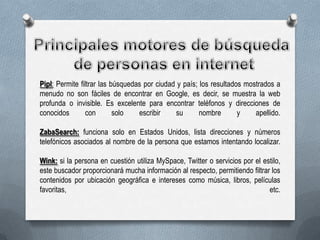 Pipl: Permite filtrar las búsquedas por ciudad y país; los resultados mostrados a
menudo no son fáciles de encontrar en Google, es decir, se muestra la web
profunda o invisible. Es excelente para encontrar teléfonos y direcciones de
conocidos
con
solo
escribir
su
nombre
y
apellido.
ZabaSearch: funciona solo en Estados Unidos, lista direcciones y números
telefónicos asociados al nombre de la persona que estamos intentando localizar.
Wink: si la persona en cuestión utiliza MySpace, Twitter o servicios por el estilo,
este buscador proporcionará mucha información al respecto, permitiendo filtrar los
contenidos por ubicación geográfica e intereses como música, libros, películas
favoritas,
etc.

 