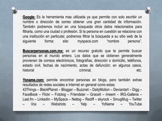 Google: Es la herramienta mas utilizada ya que permite con solo escribir un
nombre o dirección de correo obtener una gran cantidad de información.
También podremos incluir en una búsqueda otros datos relacionados para
filtrarla, como una ciudad o profesión. Si la persona en cuestión se relaciona con
una institución en particular, podremos filtrar la búsqueda a su sitio web de la
siguiente
forma:
site:
myspace.com
“nombre
persona”.
Buscarpersonas.com.mx: es un recurso gratuito que te permite buscar
personas en el mundo entero. Los datos que se obtienen generalmente
provienen de correos electrónicos, fotografías, dirección o domicilio, teléfonos,
estado civil, fechas de nacimiento, actas de defunción; en algunos casos,
historial
criminal,
etc.
Yoname.com: permite encontrar personas en blogs, pero también extrae
resultados de redes sociales e Internet en general como estas:
43Things – BlackPlanet – Blogger – Buzznet – DailyMotion – Deviantart – Digg –
FaceBook – Flickr – Fotolog – Friendster – GraceIt – imeem – IRG-Galleria –
Last.fm – LinkedIn – MySpace – Netlog – Rediff – skyrock – SmugMug – Twitter
–
Vox
–
Webshots
–
Yelp
–
YoName
–
YouTube

 