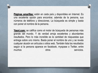 Páginas amarillas: están en cada país y disponibles en Internet. Es
una excelente opción para encontrar, además de la persona, sus
números de teléfono y direcciones. La búsqueda es simple y basta
con poner el nombre de la persona.
Yasni.com: se califica como el motor de búsqueda de personas más
grande del mundo. Y de verdad arroja excelentes y abundantes
resultados. Pero lo más increíble es la cantidad de respuestas que
entrega sobre uno mismo. Basta poner el nombre de uno y se revela
cualquier alusión en artículos o sitios web. También lista los resultados
según si la persona aparece en facebook, myspase o Twitter, entre
muchos
otros
servicios.

 