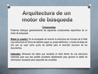 Componentes
Podemos distinguir genéricamente los siguientes componentes específicos de un
motor de búsqueda:
Robot (o crawler): Es el encargado de recorrer la estructura de vínculos de la Web
(una estructura en forma de telaraña según su propia definición), a través de listas de
urls que se usan como punto de partida para el recorrido recursivo de los
documentos.
Indexador: Almacena los datos que recolecta el robot dentro de una estructura
ordenada para que sea posible accederla rápidamente para generar la salida de
información necesaria para responder las consultas.

 