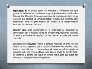 Repositorio: Es el archivo donde se almacena la información útil para
generar las salidas de información que le ayudarán al usuario a identificar los
datos de los diferentes ítems que conforman la colección de datos como
respuesta a su solicitud. La estructura, datos y forma en que se maneja este
componente varía en gran medida de acuerdo a la implementación
específica del motor de búsqueda.
Servidor Web: Este componente es el encargado de establecer la
comunicación con el usuario a través del protocolo http, recibiendo consultas
de este y enviándole el resultado de las mismas a través del mismo
protocolo.
Generador de consultas: Recibe la consulta realizada en forma de una
cadena de texto ingresada por el usuario conteniendo las palabras clave,
frases u otros atributos, o bien mediante el pasaje de valores desde un
formulario web. Una vez que obtuvo estos datos a través del servidor Web,
los interpreta y genera una nueva en formato nativo para que pueda ser
efectuada la búsqueda dentro del repositorio.

 