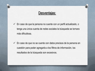 Desventajas:
 En caso de que la persona no cuente con un perfil actualizado, o
tenga una única cuenta de redes sociales la búsqueda se tornara
más dificultosa.
 En caso de que no se cuente con datos precisos de la persona en
cuestión para poder agregarla a los filtros de información, los
resultados de la búsqueda son excesivos.

 