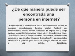 La compilación de la información se realiza fundamentalmente a través de
programas computacionales llamados "arañas" (spiders) que
automáticamente revisan enormes cantidades de páginas Web y luego
catalogan y depositan la información encontrada en dichas bases de datos.
Cada buscador realiza su función de manera característica, dependiendo del
tamaño de su base de datos, del período de actualización y sus capacidades
de búsqueda, lo que hace que a menudo se obtengan diferentes resultados
al
usar
distintos
buscadores.

 