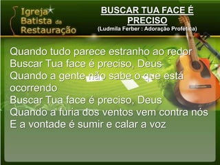 BUSCAR TUA FACE É PRECISO(Ludmila Ferber : Adoração Profética)Quando tudo parece estranho ao redorBuscar Tua face é preciso, DeusQuando a gente não sabe o que está ocorrendoBuscar Tua face é preciso, DeusQuando a furia dos ventos vem contra nósE a vontade é sumir e calar a voz