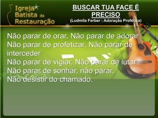 BUSCAR TUA FACE É PRECISO(Ludmila Ferber : Adoração Profética)Não parar de orar, Não parar de adorarNão parar de profetizar, Não parar de intercederNão parar de vigiar, Não parar de lutarNão parar de sonhar, não parar,Não desistir do chamado.