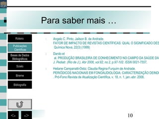 10<- ->
Para saber mais …
1. Angelo C. Pinto; Jailson B. de Andrade.
FATOR DE IMPACTO DE REVISTAS CIENTÍFICAS: QUAL O SIGNIFICADO DES
Química Nova, 22(3) (1999)
2. Danilo et
al. PRODUÇÃO BRASILEIRA DE CONHECIMENTO NO CAMPO DA SAÚDE DA
J. Pediatr. (Rio de J.), Abr 2006, vol.82, no.2, p.97-102. ISSN 0021-7557.
3. Heliane Campanatti-Ostiz; Claudia Regina Furquim de Andrade.
PERIÓDICOS NACIONAIS EM FONOAUDIOLOGIA: CARACTERIZAÇÃO DEINDI
. Pró-Fono Revista de Atualização Científica, v. 18, n. 1, jan.-abr. 2006.
Publicações
Científicas
Bases de Dados
Bibliográficos
Scielo
Bireme
Bibliografia
Roteiro
 