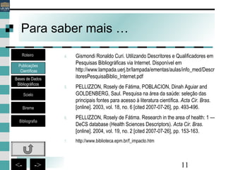 11<- ->
Para saber mais …
Publicações
Científicas
Bases de Dados
Bibliográficos
Scielo
Bireme
Bibliografia
Roteiro 4. Gismondi Ronaldo Curi. Utilizando Descritores e Qualificadores em
Pesquisas Bibliográficas via Internet. Disponível em
http://www.lampada.uerj.br/lampada/ementas/aulas/info_med/Descr
itoresPesquisaBiblio_Internet.pdf
5. PELLIZZON, Rosely de Fátima, POBLACION, Dinah Aguiar and
GOLDENBERG, Saul. Pesquisa na área da saúde: seleção das
principais fontes para acesso à literatura científica. Acta Cir. Bras.
[online]. 2003, vol. 18, no. 6 [cited 2007-07-26], pp. 493-496.
6. PELLIZZON, Rosely de Fátima. Research in the area of health: 1 —
DeCS database (Health Sciences Descriptors). Acta Cir. Bras.
[online]. 2004, vol. 19, no. 2 [cited 2007-07-26], pp. 153-163.
7. http://www.biblioteca.epm.br/f_impacto.htm
 
