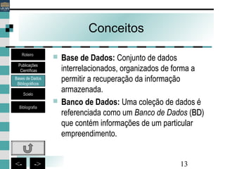 13<- ->
Conceitos
 Base de Dados: Conjunto de dados
interrelacionados, organizados de forma a
permitir a recuperação da informação
armazenada.
 Banco de Dados: Uma coleção de dados é
referenciada como um Banco de Dados (BDBD)
que contém informações de um particular
empreendimento.
Bases de Dados
Bibliográficos
Scielo
Bibliografia
Roteiro
Publicações
Científicas
 