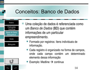 14<- ->
Conceitos: Banco de Dados
 Uma coleção de dados é referenciada como
um Banco de Dados (BDBD) que contém
informações de um particular
empreendimento.
 Formado por registros: ítens individuais de
informação.
 Cada registro é organizado na forma de campos,
onde cada campo contém um determinado
elemento dessa informação
 Exemplo: Medline  continua
Bases de Dados
Bibliográficos
Scielo
Bibliografia
Roteiro
Publicações
Científicas
 