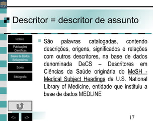 17<- ->
Descritor = descritor de assunto
 São palavras catalogadas, contendo
descrições, origens, significados e relações
com outros descritores, na base de dados
denominada DeCS – Descritores em
Ciências da Saúde originária do MeSH -
Medical Subject Headings da U.S. National
Library of Medicine, entidade que instituiu a
base de dados MEDLINE
Bases de Dados
Bibliográficos
Scielo
Bibliografia
Roteiro
Publicações
Científicas
 