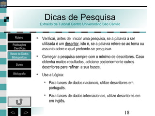 18<- ->
Dicas de Pesquisa
Extraído de Tutorial Centro Universitário São Camilo
 Verificar, antes de iniciar uma pesquisa, se a palavra a ser
utilizada é um descritordescritor, isto é, se a palavra refere-se ao tema ou
assunto sobre o qual pretende-se pesquisar.
 Começar a pesquisa sempre com o mínimo de descritores. Caso
obtenha muitos resultados, adicione posteriormente outros
descritores para refinarrefinar a sua busca.
 Use a Lógica:
 Para bases de dados nacionais, utilize descritores em
português.
 Para bases de dados internacionais, utilize descritores em
em inglês.
Bases de Dados
Bibliográficos
Scielo
Bibliografia
Roteiro
Publicações
Científicas
 