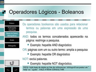 20<- ->
Operadores Lógicos - Boleanos
Os operadores booleanos são usados para relacionar
termos ou palavras em uma expressão de uma
pesquisa.
AND: todos os termos concatenados aparecerão na
página: restringe a pesquisa.
 Exemplo: hepatite AND diagnóstico
OR: páginas com um ou outro termo: amplia a pesquisa
 Exemplo: hepatite OR diagnóstico
NOT: exclui palavras.
 Exemplo: hepatite NOT diagnóstico.
DICA: toda base de dados on line de referencias bibliograficas possui um “
help” ou “ ajuda”. VALE A PENA CONSULTAR!
Bases de Dados
Bibliográficos
Scielo
Bibliografia
Roteiro
Publicações
Científicas
 