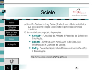 23<- ->
Scielo
A Scientific Electronic Library Online (Scielo) é uma biblioteca eletrônica
que abrange uma coleção selecionada de periódicos científicos
brasileiros.
É é o resultado de um projeto de pesquisa:
 FAPESP - Fundação de Amparo à Pesquisa do Estado de
São Paulo,
 BIREME - Centro Latino-Americano e do Caribe de
Informação em Ciências da Saúde.
 CNPq - Conselho Nacional de Desenvolvimento Científico
e Tecnológico
http://www.scielo.br/scielo.php/lng_pt#about
Bases de Dados
Bibliográficos
Scielo
Bibliografia
Roteiro
Publicações
Científicas
 
