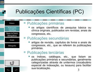 3<- ->
Publicações Científicas (PC)
 Publicações primárias
 os artigos científicos de pesquisa básica ou
clínica originais, publicados em revistas, anais de
congressos, etc.
 Publicações secundárias
 artigos de revisão, capítulos de livros e anais de
congressos, etc., que se referem às publicações
primárias.
 Publicações terciárias
 os índices, catálogos, etc., que listam as
publicações primárias e secundárias, geralmente
categorizadas através de unitermos (vocabulário
especial de indexação, ou tesauro) para facilitar
sua localização.
Publicações
Científicas
Bases de Dados
Bibliográficos
Scielo
Bibliografia
Roteiro
 