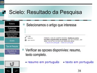38<- ->
Scielo: Resultado da Pesquisa
 Selecionamos o artigo que interessa
 Verificar as opcoes disponivies: resumo,
texto completo.
Bases de Dados
Bibliográficos
Scielo
Roteiro
Publicações
Científicas
Resultado da
Pesquisa
Tipo de Pesquisa
 