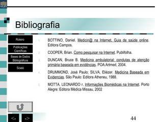 44<- ->
Bibliografia
1. BOTTINO, Daniel. Medicin@ na Internet. Guia de saúde online.
Editora Campos.
2. COOPER, Brian. Como pesquisar na Internet. Publifolha.
3. DUNCAN, Bruce B. Medicina ambulatorial: condutas de atenção
primária baseada em evidências. POA:Artmed, 2004.
4. DRUMMOND, José Paulo; SILVA, Eliézer. Medicina Baseada em
Evidencias. São Paulo: Editora Atheneu, 1988.
5. MOTTA, LEONARDO r. Informações Biomédicas na Internet. Porto
Alegre: Editora Médica Missau, 2002
Bases de Dados
Bibliográficos
Scielo
Roteiro
Publicações
Científicas
 