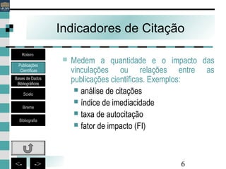 6<- ->
Indicadores de Citação
 Medem a quantidade e o impacto das
vinculações ou relações entre as
publicações científicas. Exemplos:
 análise de citações
 índice de imediacidade
 taxa de autocitação
 fator de impacto (FI)
Publicações
Científicas
Bases de Dados
Bibliográficos
Scielo
Bireme
Bibliografia
Roteiro
 