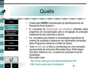 9<- ->
Qualis
 Criado pela CAPES (Coordenação de Aperfeiçoamento de
Pessoal de Nível Superior )
 É o processo de classificação dos periódicos utilizados pelos
programas de pós-graduação para a divulgação da produção
intelectual de seus docentes e alunos.
 Foi concebido para atender a necessidades específicas do
sistema de avaliação e baseia-se nas informações fornecidas
pelos Programas mediante a Coleta de Dados.
 Esta classificação é feita ou coordenada por uma comissão -
representante de cada área (Educação física, Enfermagem
Farmácia, Medicina, etc..) e passa por processo anual de
atualização.
Para saber mais:
http://www.capes.gov.br/avaliacao/webqualis.html
http://qualis.capes.gov.br/webqualis/
Publicações
Científicas
Bases de Dados
Bibliográficos
Scielo
Bireme
Bibliografia
Roteiro
 