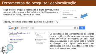Ferramentas de pesquisa: geolocalização
Faça o teste, troque a localidade e digite termos, como
por exemplo: restaurantes próximos, hotéis próximos,
chaveiro 24 horas, dentista 24 horas.
Abaixo, trocamos a localidade para Rio de Janeiro - RJ
Os resultados são apresentados de acordo
com a região, então se a sua empresa tem
filiais em várias localidades do país, você
poderá pesquisar e ver como está o ranking
no Google. Uma página pode estar bem
posicionada em uma localidade e não estar
bem posicionada em outra.
 