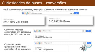 Curiosidades da busca - conversões
Você pode converter moedas, exemplo: 1000 reais in dollars ou 1000 reais in euros
Converter medidas
centímetros em polegadas
exemplo: 50 cm in inches
Converter pesos
quilogramas em libras
exemplo: 10 kg in pounds
 
