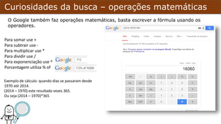 Curiosidades da busca – operações matemáticas
Para somar use +
Para subtrair use -
Para multiplicar use *
Para dividir use /
Para exponenciação use ^
Porcentagem utiliza % of
O Google também faz operações matemáticas, basta escrever a fórmula usando os
operadores.
Exemplo de cálculo: quando dias se passaram desde
1970 até 2014.
(2014 – 1970) este resultado vezes 365.
Ou seja (2014 – 1970)*365
 