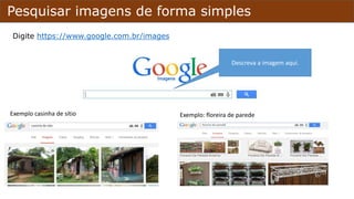 Pesquisar imagens de forma simples
Digite https://www.google.com.br/images
Descreva a imagem aqui.
Exemplo casinha de sítio Exemplo: floreira de parede
 
