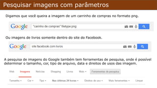 Pesquisar imagens com parâmetros
Digamos que você queira a imagem de um carrinho de compras no formato png.
Ou imagens de livros somente dentro do site do Facebook.
A pesquisa de imagens do Google também tem ferramentas de pesquisa, onde é possível
determinar o tamanho, cor, tipo de arquivo, data e direitos de usos das imagem.
 