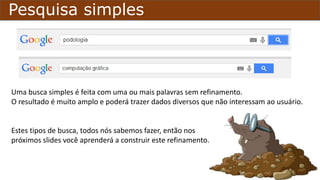 Pesquisa simples
Uma busca simples é feita com uma ou mais palavras sem refinamento.
O resultado é muito amplo e poderá trazer dados diversos que não interessam ao usuário.
Estes tipos de busca, todos nós sabemos fazer, então nos
próximos slides você aprenderá a construir este refinamento.
 