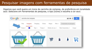 Pesquisar imagens com ferramentas de pesquisa
Digamos que você queira um ícone de carrinho de compras, de preferência em tonalidade
azul. Selecione em Ferramentas de pesquisa, o tipo (ícone) e escolha a cor azul.
 